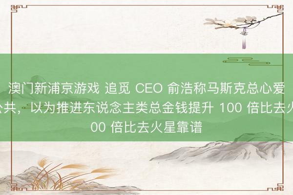 澳门新浦京游戏 追觅 CEO 俞浩称马斯克总心爱 PUA 公共，以为推进东说念主类总金钱提升 100 倍比去火星靠谱