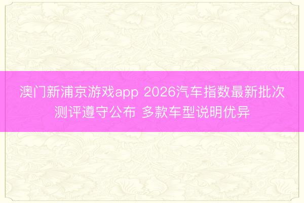 澳门新浦京游戏app 2026汽车指数最新批次测评遵守公布 多款车型说明优异