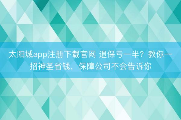 太阳城app注册下载官网 退保亏一半?教你一招神圣省钱,保障公司不会告诉你