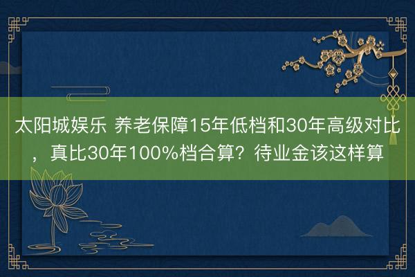 太阳城娱乐 养老保障15年低档和30年高级对比,真比30年100%档合算?待业金该这样算