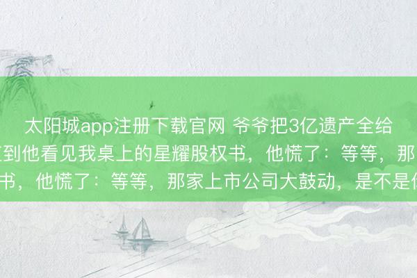 太阳城app注册下载官网 爷爷把3亿遗产全给了堂弟,我回身离开,直到他看见我桌上的星耀股权书,他慌了:等等,那家上市公司大鼓动,是不是你?