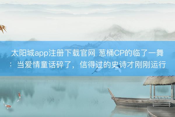 太阳城app注册下载官网 葱桶CP的临了一舞：当爱情童话碎了，信得过的史诗才刚刚运行