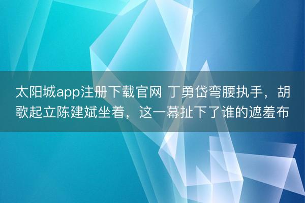 太阳城app注册下载官网 丁勇岱弯腰执手,胡歌起立陈建斌坐着,这一幕扯下了谁的遮羞布