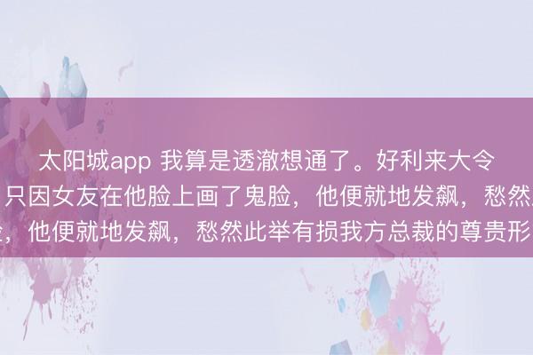 太阳城app 我算是透澈想通了。好利来大令郎当初与周扬青相恋,只因女友在他脸上画了鬼脸,他便就地发飙,愁然此举有损我方总裁的尊贵形象