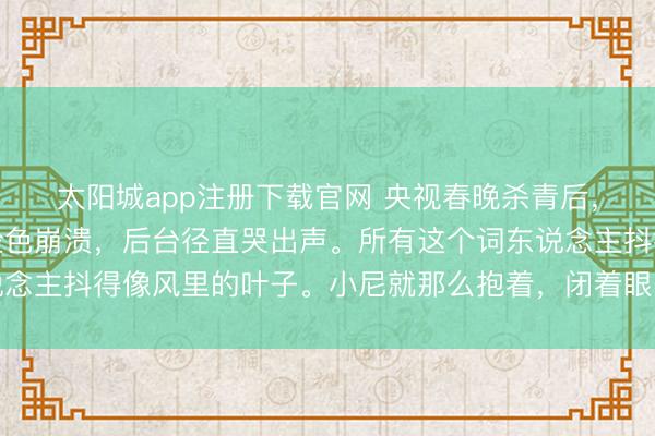 太阳城app注册下载官网 央视春晚杀青后,龙洋喊完再会回身就脸色崩溃,后台径直哭出声。所有这个词东说念主抖得像风里的叶子。小尼就那么抱着,闭着眼,下巴抵在她头顶
