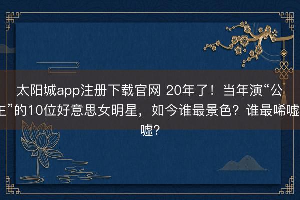 太阳城app注册下载官网 20年了!当年演“公主”的10位好意思女明星,如今谁最景色?谁最唏嘘?