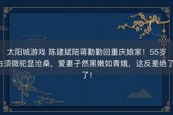 太阳城游戏 陈建斌陪蒋勤勤回重庆娘家!55岁白须微驼显沧桑,爱妻孑然黑嫩如青娥,这反差绝了!