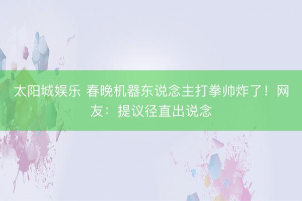 太阳城娱乐 春晚机器东说念主打拳帅炸了！网友：提议径直出说念