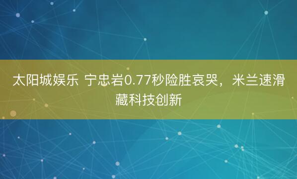 太阳城娱乐 宁忠岩0.77秒险胜哀哭，米兰速滑藏科技创新