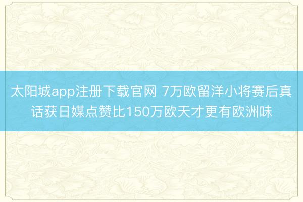 太阳城app注册下载官网 7万欧留洋小将赛后真话获日媒点赞比150万欧天才更有欧洲味
