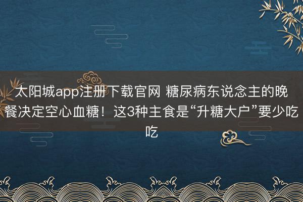 太阳城app注册下载官网 糖尿病东说念主的晚餐决定空心血糖!这3种主食是“升糖大户”要少吃
