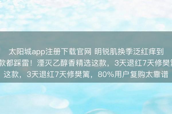 太阳城app注册下载官网 明锐肌换季泛红痒到睡不着？试了5款网红款都踩雷！湮灭乙醇香精选这款，3天退红7天修樊篱，80%用户复购太靠谱