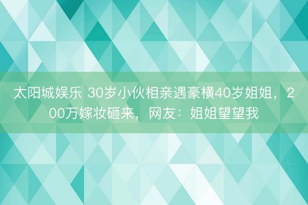 太阳城娱乐 30岁小伙相亲遇豪横40岁姐姐，200万嫁妆砸来，网友：姐姐望望我