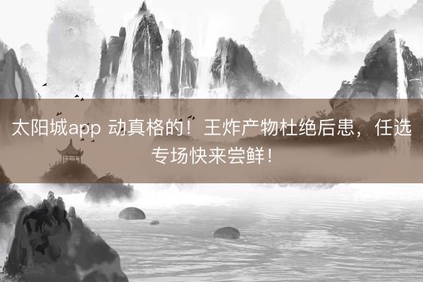 太阳城app 动真格的！王炸产物杜绝后患，任选专场快来尝鲜！