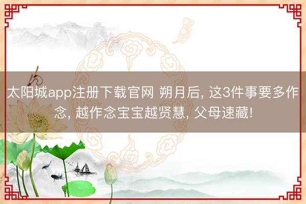 太阳城app注册下载官网 朔月后， 这3件事要多作念， 越作念宝宝越贤慧， 父母速藏!