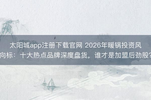 太阳城app注册下载官网 2026年暖锅投资风向标：十大热点品牌深度盘货，谁才是加盟后劲股？
